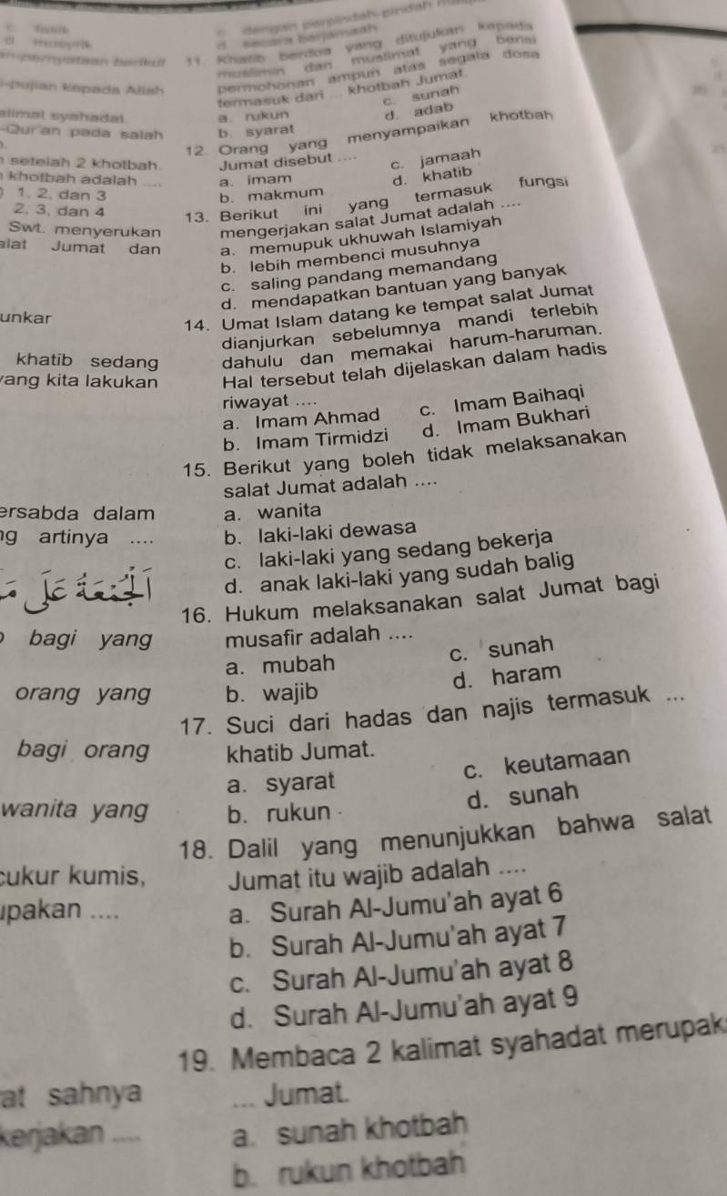 dengan perpindah pindah  R u
c teeya
secara berjamaah
e peryatson berikul 11. Khatib berdoa yang ditujukan kepaua
muslimin dan muslimat yang bens 
i-pujian kepada Allah Permohonan ampun atas segala dosa
termasuk dari ... khotbah Jumat
c. sunah
slimal syahadat. a. rukun
d. adab
Qur an pada salah b. syarat
12. Orang yang menyampaikan khotbah
seteiah 2 khotbah Jumat disebut ....
c. jamaah
khotbah adalah a. imam d. khatib
1. 2. dan 3 b. makmum fungsi
2, 3, dan 4
13. Berikut ini yang termasuk . 
Swt. menyerukan mengerjakan salat Jumat adalah ....
alat Jumat dan a. memupuk ukhuwah Islamiyah
b. lebih membenci musuhnya
c. saling pandang memandang
d. mendapatkan bantuan yang banyak
unkar
14. Umat Islam datang ke tempat salat Jumat
dianjurkan sebelumnya mandi terlebih
khatib sedang dahulu dan memakai harum-haruman.
ang kita lakukan Hal tersebut telah dijelaskan dalam hadis
riwayat ....
a. Imam Ahmad c. Imam Baihaqi
b. Imam Tirmidzi d. Imam Bukhari
15. Berikut yang boleh tidak melaksanakan
salat Jumat adalah ....
ersabda dalam a. wanita
g artinya . b. laki-laki dewasa
c. laki-laki yang sedang bekerja
J d. anak laki-laki yang sudah balig
16. Hukum melaksanakan salat Jumat bagi
bagi yang musafir adalah ....
c. sunah
a. mubah
d. haram
orang yang b. wajib
17. Suci dari hadas dan najis termasuk ...
bagi orang khatib Jumat.
a. syarat c. keutamaan
wanita yang b. rukun
d. sunah
18. Dalil yang menunjukkan bahwa salat
Čukur kumis, Jumat itu wajib adalah
pakan ....
a. Surah Al-Jumu'ah ayat 6
b. Surah Al-Jumu'ah ayat 7
c. Surah Al-Jumu'ah ayat 8
d. Surah Al-Jumu'ah ayat 9
19. Membaca 2 kalimat syahadat merupak
at sahnya .. Jumat.
kerjakan .... a. sunah khotbah
b.rukun khotbah