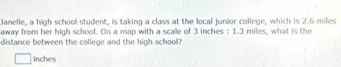 Janelle, a high school student, is taking a class at the local junior college, which is 2.6 miles
away from her high school. On a map with a scale of 3 inches : 1.3 miles, what is the 
distance between the college and the high school?
inches