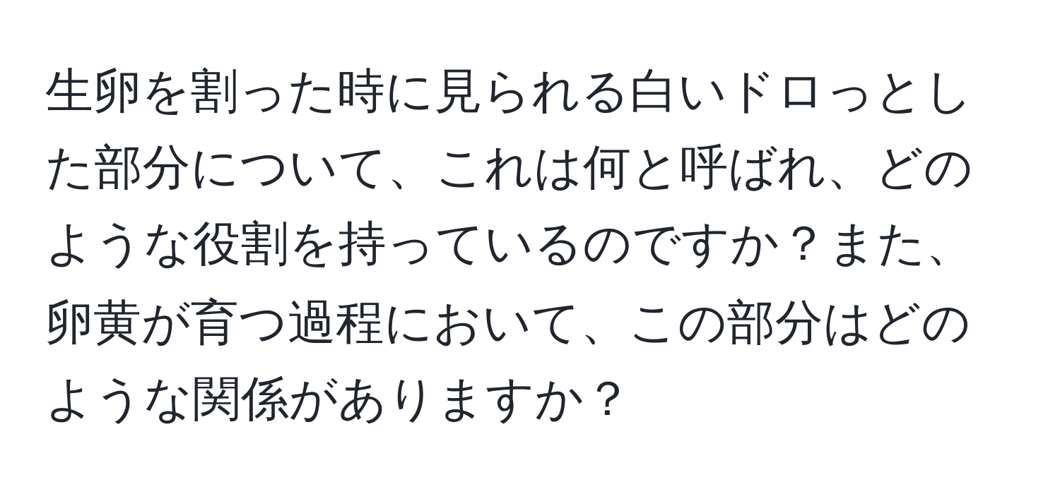 生卵を割った時に見られる白いドロっとした部分について、これは何と呼ばれ、どのような役割を持っているのですか？また、卵黄が育つ過程において、この部分はどのような関係がありますか？