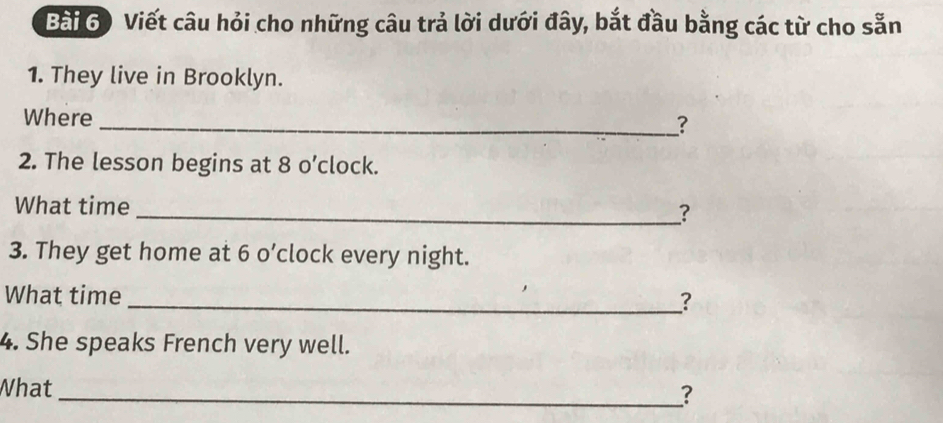 Bài 6) Viết câu hỏi cho những câu trả lời dưới đây, bắt đầu bằng các từ cho sẵn 
1. They live in Brooklyn. 
Where 
_? 
2. The lesson begins at 8 o’clock. 
What time _? 
3. They get home at 6 o’clock every night. 
What time _? 
4. She speaks French very well. 
What 
_?