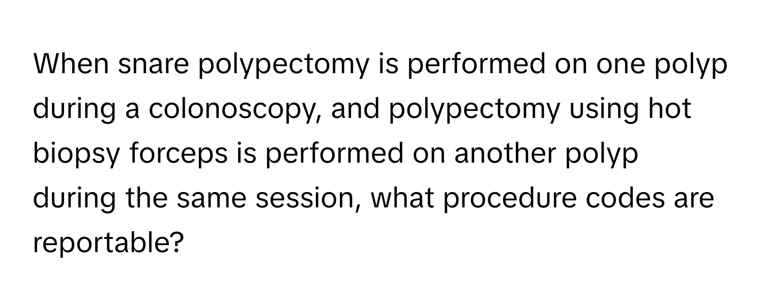 When snare polypectomy is performed on one polyp during a colonoscopy, and polypectomy using hot biopsy forceps is performed on another polyp during the same session, what procedure codes are reportable?