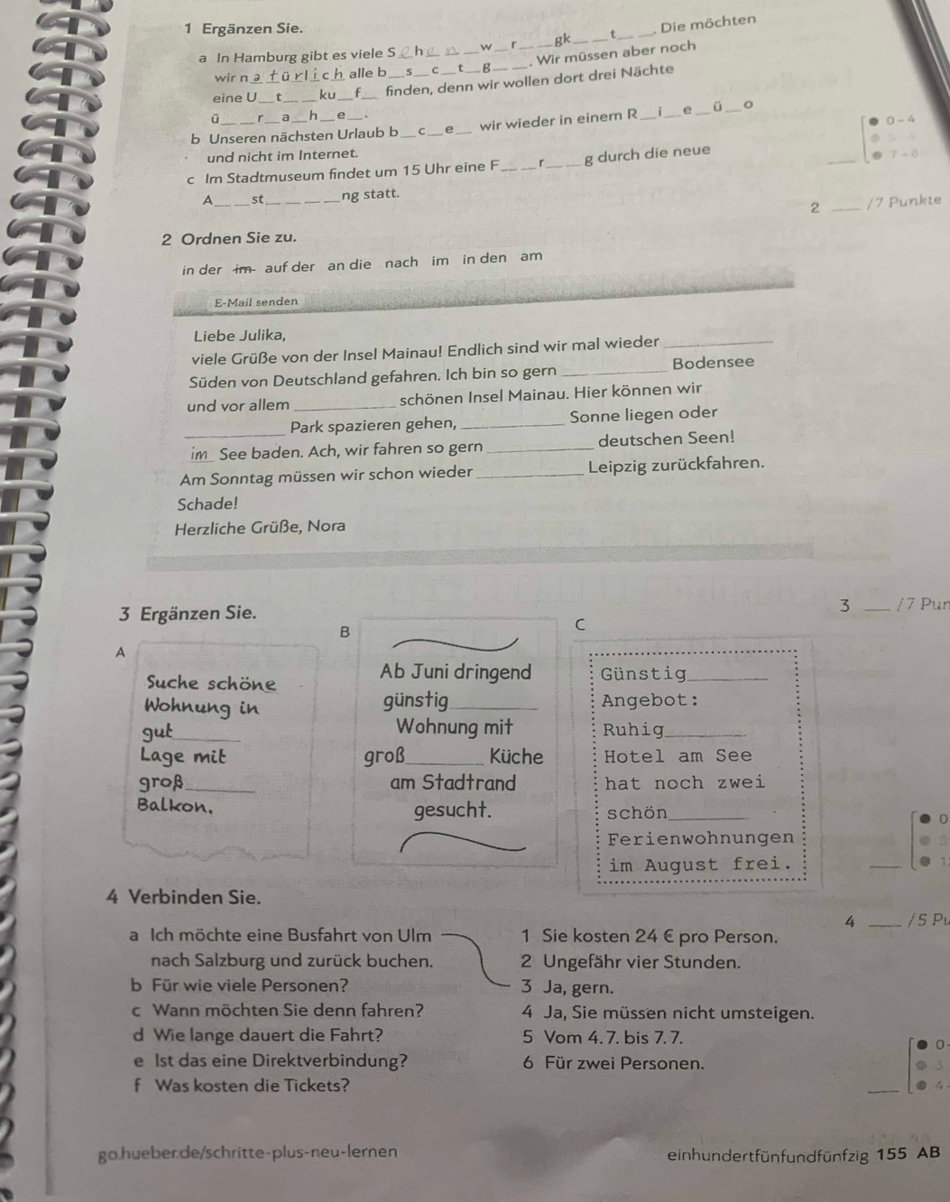 Ergänzen Sie.
a In Hamburg gibt es viele S _w __gk __Die möchten
. Wir müssen aber noch
wir n a c h alle b g
_
eine U _ku_ _finden, denn wir wollen dort drei Nächte
ü a h
0 - 4
b Unseren nächsten Urlaub b _e wir wieder in einem R_ _e ü
und nicht im Internet. _.
c Im Stadtmuseum findet um 15 Uhr eine F_ _g durch die neue
. 7 - 8
A_ st _ng statt.
2 _/7 Punkte
2 Ordnen Sie zu.
in der im auf der an die  nach im  in den am
E-Mail senden
Liebe Julika,
viele Grüße von der Insel Mainau! Endlich sind wir mal wieder_
Süden von Deutschland gefahren. Ich bin so gern_
Bodensee
und vor allem _schönen Insel Mainau. Hier können wir
_Park spazieren gehen, _Sonne liegen oder
im_ See baden. Ach, wir fahren so gern _deutschen Seen!
Am Sonntag müssen wir schon wieder _Leipzig zurückfahren.
Schade!
Herzliche Grüße, Nora
3 Ergänzen Sie.
3 _/7 Pun
B
C
A
Ab Juni dringend
Suche schöne Günstig_
Wohnung in günstig_ Angebot:
gut_ Wohnung mit Ruhig_
Lage mit groß_ Küche Hotel am See
groß _am Stadtrand hat noch zwei
Balkon, gesucht. schön_
Ferienwohnungen
im August frei. _1
4 Verbinden Sie.
4 _/ 5 Pu
a Ich möchte eine Busfahrt von Ulm 1 Sie kosten 24 € pro Person.
nach Salzburg und zurück buchen. 2 Ungefähr vier Stunden.
b Für wie viele Personen? 3 Ja, gern.
c Wann möchten Sie denn fahren? 4 Ja, Sie müssen nicht umsteigen.
d Wie lange dauert die Fahrt? 5 Vom 4. 7. bis 7. 7.
e lst das eine Direktverbindung? 6 Für zwei Personen.
f Was kosten die Tickets?
go.hueber.de/schritte-plus-neu-lernen einhundertfünfundfünfzig 155 AB