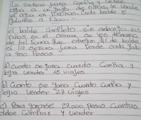 La beRoro juana Compiny Uende 
agua a in grepe de ninas, le cende 
e agua en Pinpings. Cack balde s 
galunes a 1. 200. 
el balde completo sim emborgo ts 
ninos enel csare so les dehama 
de tal Forma 9ue entregan,  3/4 / de balde 
si la senca juana Vende cada gab 
a yooPedos 
Al ccanto begana cuando Compa y 
logra uender 15 viales 
b) Ganto se gana Cuando Coma y 
logra Vender 27 viales 
() Para ganause 27, 000 pesos Cantos 
debe Comprax y Uender