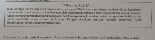 Timotius 3:15-17
Ingatlah juga bahwa dari kecil engkau sudah mengenal Kitab Suci yang dapat memberi hikmat kepadamu 
dan menuntun engkau kepada keselamatan oleh iman kepada Kristus Yesus. Segala tulisan yang diilhamkan 
Allah memang bermanfaat untuk mengajar, untuk menyatakan kesalahan, untuk memperbaiki kelakuan dan 
untuk mendidik orang dalam kebenaran. Dengan demikian tiap-tiap manusia kepunyaan Allah 
diperlengkapi untuk setiap perbuatan baik. 
Tuliskan 3 (tiga) manfaat membaca Alkitab dalam kehidupan sehari-hari berdasarkan teks di atas!