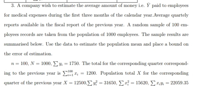 A company wish to estimate the average amount of money i.e. Y paid to employees
for medical expenses during the first three months of the calendar year.Average quartely
reports available in the fiscal report of the previous year. A random sample of 100 em-
ployees records are taken from the population of 1000 employees. The sample results are
summarised below. Use the data to estimate the population mean and place a bound on
the error of estimation.
n=100, N=1000, sumlimits y_i=1750. The total for the corresponding quarter correspond-
ing to the previous year is sumlimits _(i=1)^(100)x_i=1200. Population total X for the corresponding
quarter of the previous year X=12500, sumlimits y_i^(2=31650, sumlimits x_i^2=15620, sumlimits x_i)y_i=22059.35