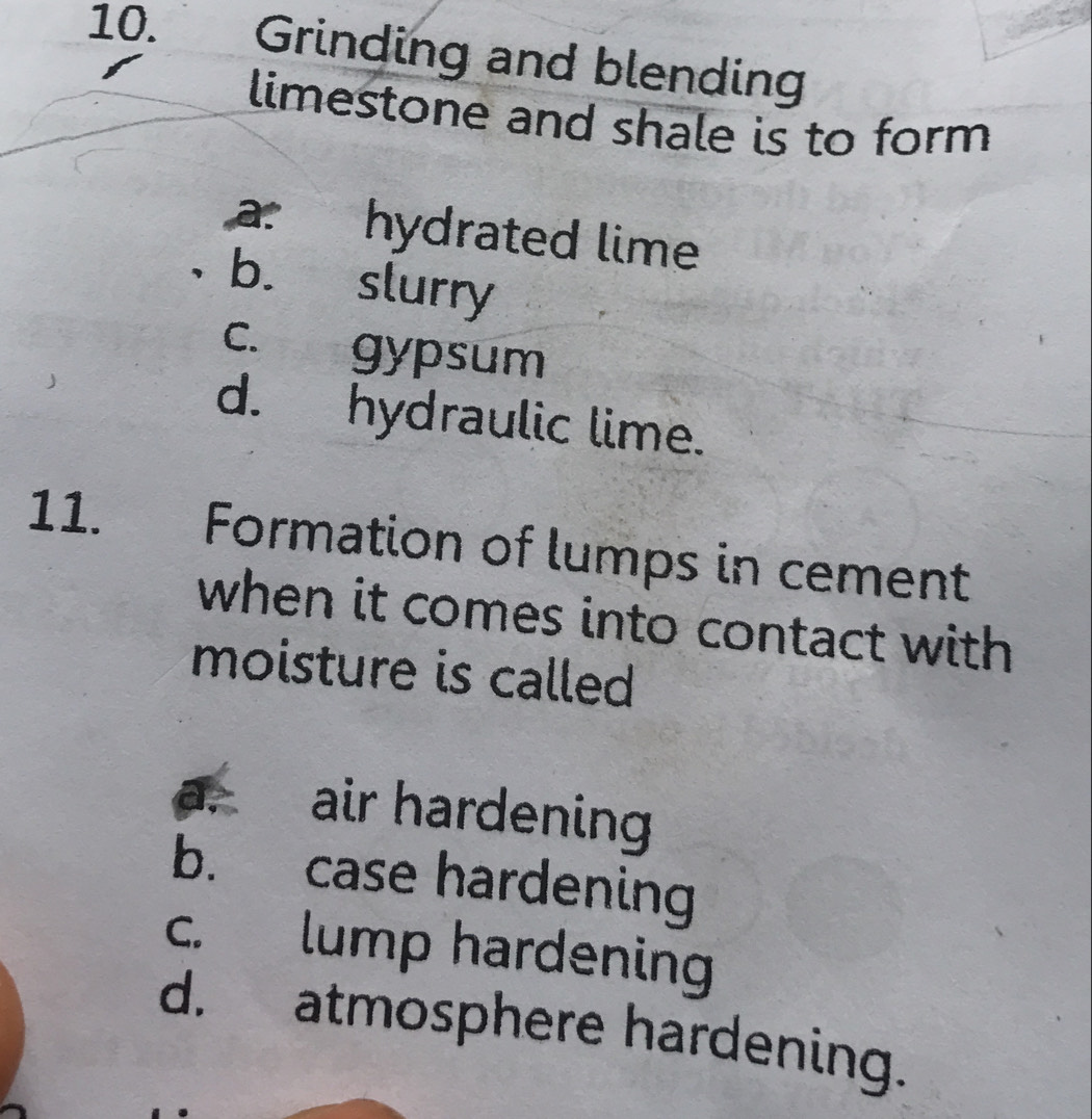 Grinding and blending
limestone and shale is to form
a: hydrated lime
b. slurry
c. gypsum
d. hydraulic lime.
11. Formation of lumps in cement
when it comes into contact with 
moisture is called
a. air hardening
b. case hardening
c. lump hardening
d. atmosphere hardening.