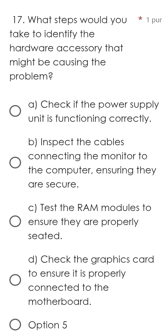 What steps would you * ¹ pur
take to identify the
hardware accessory that
might be causing the
problem?
a) Check if the power supply
unit is functioning correctly.
b) Inspect the cables
connecting the monitor to
the computer, ensuring they
are secure.
c) Test the RAM modules to
ensure they are properly
seated.
d) Check the graphics card
to ensure it is properly
connected to the
motherboard.
Option 5