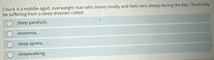 Chuck is a middle-aged, overweight man who snores loudly and feels very sleepy during the day. Chuck may
be suffering from a sleep disorder called:
sleep paralysis.
insomnia.
sleep apnea.
sleepwalking.