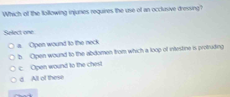 Which of the following injures requires the use of an occlusive dressing?
Select one
a. Open wound to the neck
b. Open wound to the abdomen from which a loop of intestine is protruding
c. Open wound to the chest
d. All of these