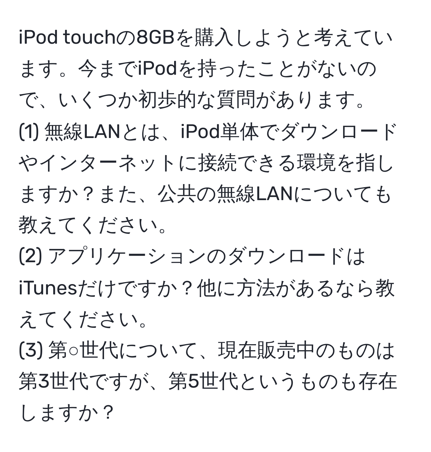 iPod touchの8GBを購入しようと考えています。今までiPodを持ったことがないので、いくつか初歩的な質問があります。  
(1) 無線LANとは、iPod単体でダウンロードやインターネットに接続できる環境を指しますか？また、公共の無線LANについても教えてください。  
(2) アプリケーションのダウンロードはiTunesだけですか？他に方法があるなら教えてください。  
(3) 第○世代について、現在販売中のものは第3世代ですが、第5世代というものも存在しますか？