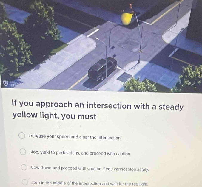 If you approach an intersection with a steady
yellow light, you must
increase your speed and clear the intersection.
stop, yield to pedestrians, and proceed with caution.
slow down and proceed with caution if you cannot stop safely.
stop in the middle of the intersection and wait for the red light.