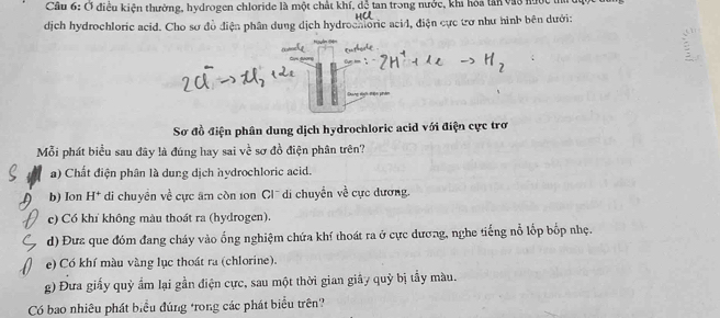 Ở điều kiện thường, hydrogen chloride là một chất khí, dễ tan trong nước, khi hóa tân và3 nức
dịch hydrochloric acid. Cho sơ đồ điện phân dung dịch hydrochloric acid, điện cực tơ như hình bên dưới:
Du
Sơ đồ điện phân dung dịch hydrochloric acid với điện cực trơ
Mỗi phát biểu sau đây là đúng hay sai về sơ đồ điện phân trên?
a) Chất điện phân là dung dịch hydrochloric acid.
b) Ion H* di chuyền về cực âm còn 10n Clũ di chuyển về cực dương.
c) Có khí không màu thoát ra (hydrogen).
d) Đưz que đóm đang cháy vào ống nghiệm chứa khí thoát ra ở cực dương, nghe tiếng nỗ lốp bốp nhẹ.
e) Có khí màu vàng lục thoát ra (chlorine).
g) Đưa giấy quỳ ẩm lại gần điện cực, sau một thời gian giây quỳ bị tẩy màu.
Có bao nhiêu phát biểu đúng trong các phát biểu trên?