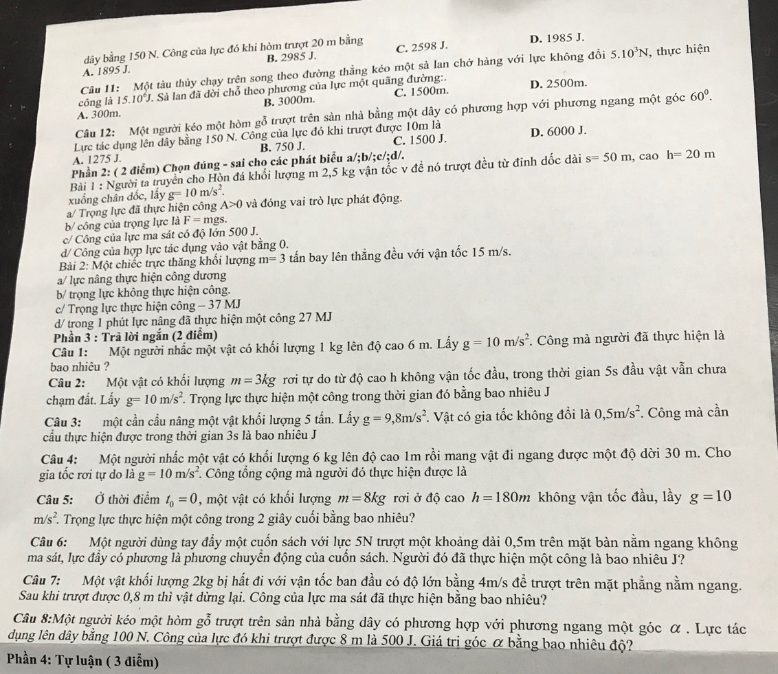 dây bằng 150 N. Công của lực đó khi hòm trượt 20 m bằng D. 1985 J.
B. 2985 J.
A. 1895 J. C. 2598 J.
Câu 11: Một tàu thủy chạy trên song theo đường thằng kéo một sà lan chở hàng với lực không đổi 5.10^3N , thực hiện
công là 15.10^6J V. Sà lan đã dời chỗ theo phương của lực một quãng đường:.
B. 3000m. C. 1500m. D. 2500m.
Câu 12: Một người kéo một hòm gỗ trượt trên sản nhà bằng một dây có phương hợp với phương ngang một góc 60^0.
A. 300m.
Lực tác dụng lên dây bằng 150 N. Công của lực đó khi trượt được 10m là
A. 1275 J. B. 750 J. C. 1500 J. D. 6000 J.
Phần 2: ( 2 điểm) Chọn đúng - sai cho các phát biểu a/;b/;c/;d/.
Bài 1 : Người ta truyền cho Hòn đá khối lượng m 2,5 kg vận tốc v đề nó trượt đều từ đỉnh dốc dài s=50m , cao h=20m
xuống chân dốc, lấy g=10m/s^2.
a/ Trọng lực đã thực hiện công A>0 và đóng vai trò lực phát động.
b/ công của trọng lực là F=mgs.
c/ Công của lực ma sát có độ lớn 500 J.
d/ Công của hợp lực tác dụng vào vật bằng 0.
Bài 2: Một chiếc trực thăng khối lượng m=3 tấn bay lên thẳng đều với vận tốc 15 m/s.
a/ lực nâng thực hiện công dương
b/ trọng lực không thực hiện công.
c/ Trọng lực thực hiện công - 37 MJ
d/ trong 1 phút lực nậng đã thực hiện một công 27 MJ
Phần 3 : Trả lời ngắn (2 điểm)
Câu 1: Một người nhấc một vật có khối lượng 1 kg lên độ cao 6 m. Lấy g=10m/s^2. Công mà người đã thực hiện là
bao nhiêu ?
Câu 2: Một vật có khối lượng m=3kg rơi tự do từ độ cao h không vận tốc đầu, trong thời gian 5s đầu vật vẫn chưa
chạm đất. Lấy g=10m/s^2 F. Trọng lực thực hiện một công trong thời gian đó bằng bao nhiêu J
Câu 3: một cần cầu nâng một vật khối lượng 5 tấn. Lấy g=9,8m/s^2. Vật có gia tốc không đổi là 0,5m/s^2. Công mà cần
cầu thực hiện được trong thời gian 3s là bao nhiêu J
Câu 4: Một người nhấc một vật có khối lượng 6 kg lên độ cao 1m rồi mang vật đi ngang được một độ dời 30 m. Cho
gia tốc rơi tự do là g=10m/s^2. Công tổng cộng mà người đó thực hiện được là
Câu 5: Ở thời điểm t_0=0 , một vật có khối lượng m=8kg rơi ở độ cao h=180m không vận tốc đầu, lầy g=10
m/s^2 F. Trọng lực thực hiện một công trong 2 giây cuối bằng bao nhiêu?
Câu 6: Một người dùng tay đẩy một cuốn sách với lực 5N trượt một khoảng dài 0,5m trên mặt bàn nằm ngang không
ma sát, lực đầy có phương là phương chuyển động của cuốn sách. Người đó đã thực hiện một công là bao nhiêu J?
Câu 7: Một vật khối lượng 2kg bị hất đi với vận tốc ban đầu có độ lớn bằng 4m/s để trượt trên mặt phẳng nằm ngang.
Sau khi trượt được 0,8 m thì vật dừng lại. Công của lực ma sát đã thực hiện băng bao nhiêu?
Câu 8:M Một người kéo một hòm gỗ trượt trên sản nhà bằng dây có phương hợp với phương ngang một góc α . Lực tác
dụng lên dây bằng 100 N. Công của lực đó khi trượt được 8 m là 500 J. Giá trị góc α bằng bao nhiêu độ?
Phần 4: Tự luận ( 3 điểm)