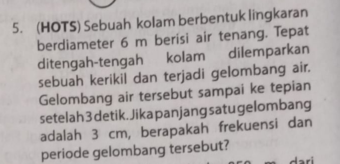 (HOTS) Sebuah kolam berbentuk lingkaran 
berdiameter 6 m berisi air tenang. Tepat 
ditengah-tengah kolam dilemparkan 
sebuah kerikil dan terjadi gelombang air. 
Gelombang air tersebut sampai ke tepian 
setelah 3 detik. Jika panjang satu gelombang 
adalah 3 cm, berapakah frekuensi dan 
periode gelombang tersebut? 
dari