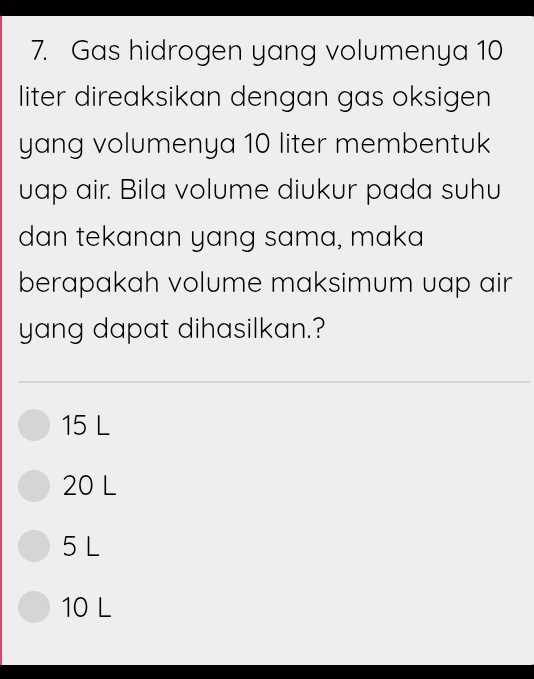 Gas hidrogen yang volumenya 10
liter direaksikan dengan gas oksigen
yang volumenya 10 liter membentuk
uap air. Bila volume diukur pada suhu
dan tekanan yang sama, maka
berapakah volume maksimum uap air
yang dapat dihasilkan.?
15 L
20 L
5 L
10 L