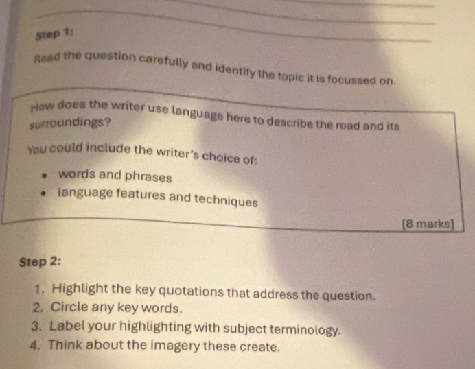 Read the question carefully and identify the topic it is focussed on 
How does the writer use language here to describe the road and its 
surroundings? 
You could include the writer's choice of: 
words and phrases 
language features and techniques 
[8 marks] 
Step 2: 
1. Highlight the key quotations that address the question. 
2. Circle any key words. 
3. Label your highlighting with subject terminology. 
4. Think about the imagery these create.