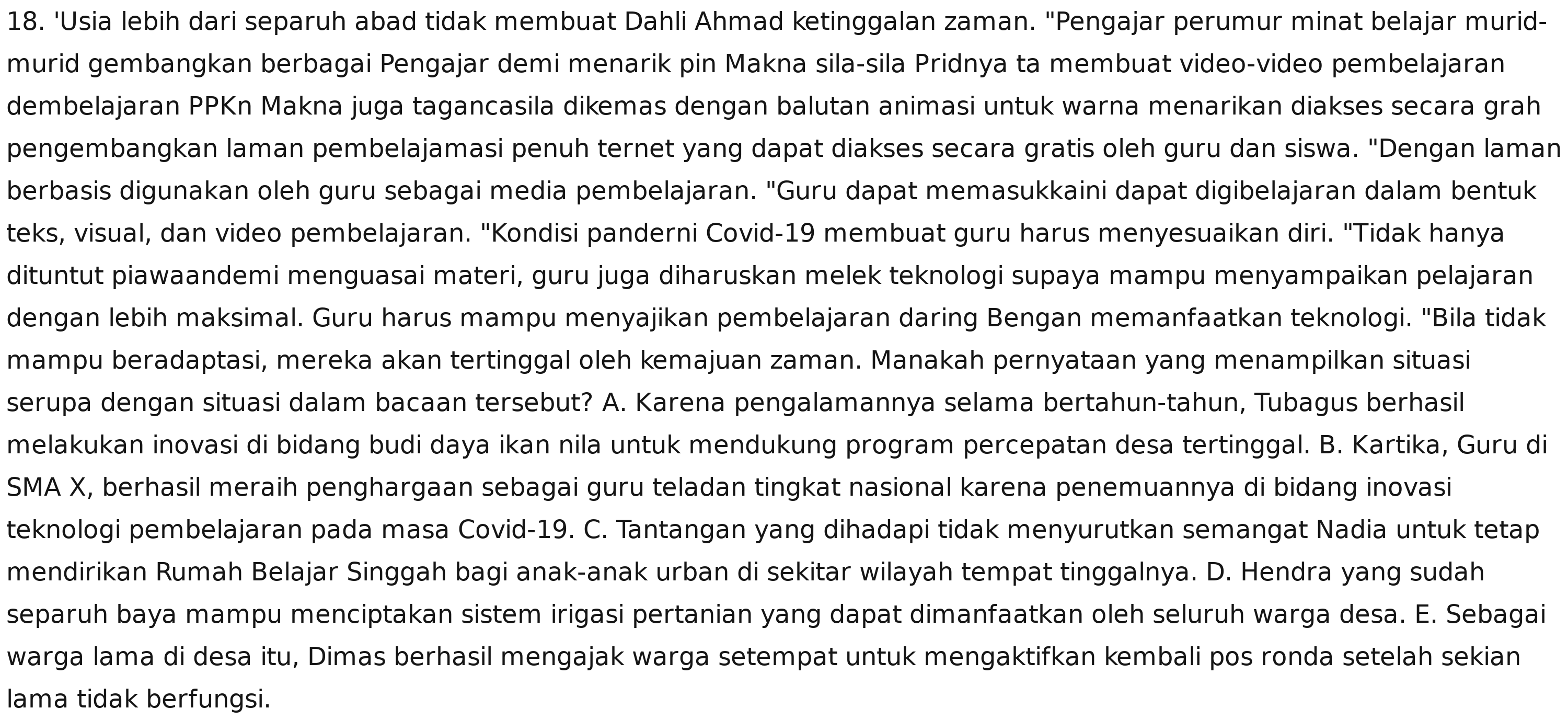 'Usia lebih dari separuh abad tidak membuat Dahli Ahmad ketinggalan zaman. "Pengajar perumur minat belajar murid-
murid gembangkan berbagai Pengajar demi menarik pin Makna sila-sila Pridnya ta membuat video-video pembelajaran
dembelajaran PPKn Makna juga tagancasila dikemas dengan balutan animasi untuk warna menarikan diakses secara grah
pengembangkan laman pembelajamasi penuh ternet yang dapat diakses secara gratis oleh guru dan siswa. "Dengan laman
berbasis digunakan oleh guru sebagai media pembelajaran. "Guru dapat memasukkaini dapat digibelajaran dalam bentuk
teks, visual, dan video pembelajaran. "Kondisi panderni Covid-19 membuat guru harus menyesuaikan diri. "Tidak hanya
dituntut piawaandemi menguasai materi, guru juga diharuskan melek teknologi supaya mampu menyampaikan pelajaran
dengan lebih maksimal. Guru harus mampu menyajikan pembelajaran daring Bengan memanfaatkan teknologi. "Bila tidak
mampu beradaptasi, mereka akan tertinggal oleh kemajuan zaman. Manakah pernyataan yang menampilkan situasi
serupa dengan situasi dalam bacaan tersebut? A. Karena pengalamannya selama bertahun-tahun, Tubagus berhasil
melakukan inovasi di bidang budi daya ikan nila untuk mendukung program percepatan desa tertinggal. B. Kartika, Guru di
SMA X, berhasil meraih penghargaan sebagai guru teladan tingkat nasional karena penemuannya di bidang inovasi
teknologi pembelajaran pada masa Covid-19. C. Tantangan yang dihadapi tidak menyurutkan semangat Nadia untuk tetap
mendirikan Rumah Belajar Singgah bagi anak-anak urban di sekitar wilayah tempat tinggalnya. D. Hendra yang sudah
separuh baya mampu menciptakan sistem irigasi pertanian yang dapat dimanfaatkan oleh seluruh warga desa. E. Sebagai
warga lama di desa itu, Dimas berhasil mengajak warga setempat untuk mengaktifkan kembali pos ronda setelah sekian
lama tidak berfungsi.