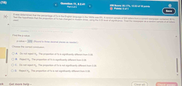 (16) Question 11, 8.2.41 HW Score: 80.17%, 12.83 of 16 points
Part 4 of 4 ) Points: 0 of 1
Save
It was determined that the percentage of t's in the English language in the 1800s was 8%. A random sample of 600 letters from a current newspaper contained 36 f's
Test the hypothesis that the proportion of t's has changed in modern times, using the 0.05 level of significance. Treat the newspaper as a random sample of all letters
used.
Find the p -value.
p-value =070 (Round to three decimal places as needed.)
Choose the correct conclusion
A. Do not reject H_0. The proportion of t's is significantly different from 0.08.
B. Reject H_0. The proportion of t's is significantly different from 0.08.
C. Do not reject H_0. The proportion of t's is not significantly different from 0.08.
D. Rejec H_0. The proportion of t's is not significantly different from 0.08.
ok Get more help Clear all Check answer