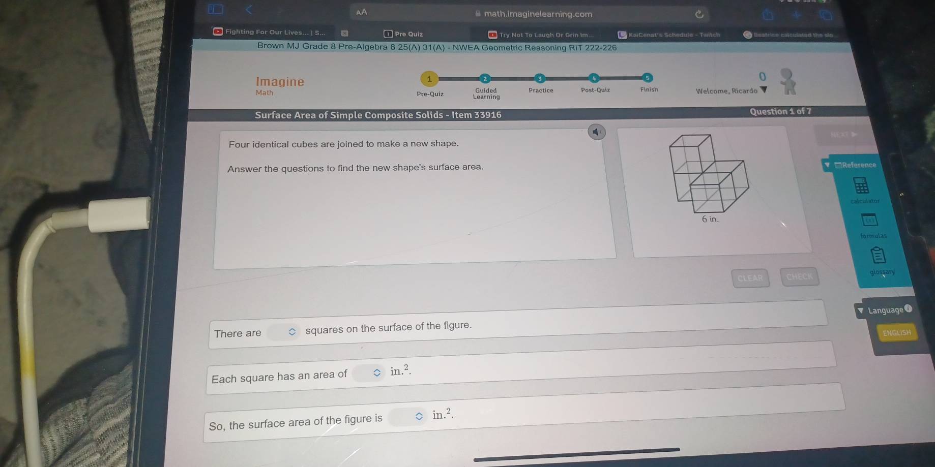 math.imaginelearning.com 
* Fighting For Our Lives... | S... ① Pre Quiz * Try Not To Laugh Or Grin Im * KaiCenat's Schedule - Twitch 
Brown MJ Grade 8 Pre-Algebra 8 25(A) 31(A) - NWEA Geometric Reasoning RIT 222-226 
Imagine 
0 
Math Welcome, Ricardo 
Surface Area of Simple Composite Solids - Item 33916 Question 1 of 7 
NEAT D 
Four identical cubes are joined to make a new shape. 
Answer the questions to find the new shape's surface area. □Reference 
CLEAR CHECK glossary 
There are squares on the surface of the figure. Language 0 
ENGLISH 
Each square has an area of in.^2. 
So, the surface area of the figure is in.^2.