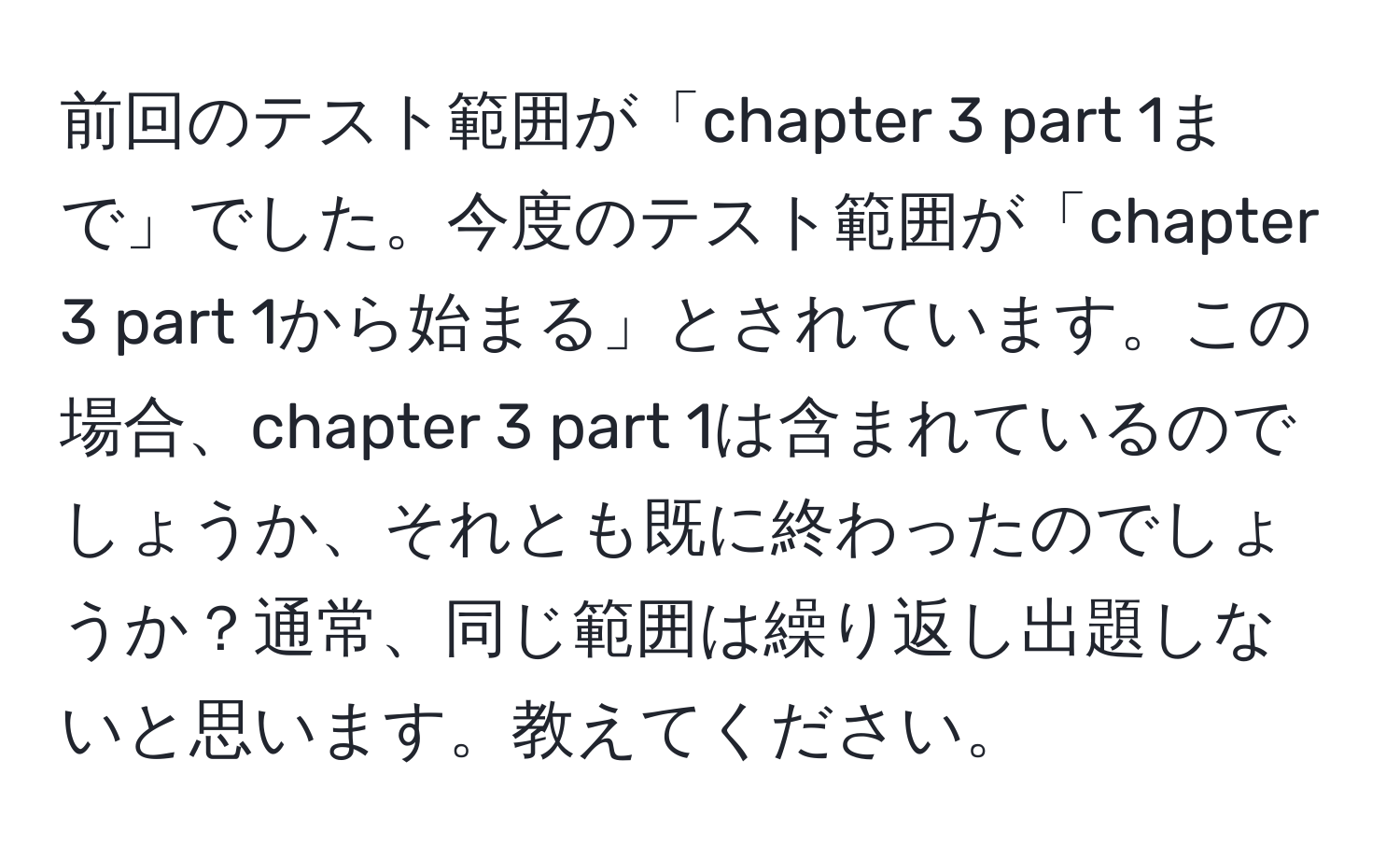 前回のテスト範囲が「chapter 3 part 1まで」でした。今度のテスト範囲が「chapter 3 part 1から始まる」とされています。この場合、chapter 3 part 1は含まれているのでしょうか、それとも既に終わったのでしょうか？通常、同じ範囲は繰り返し出題しないと思います。教えてください。