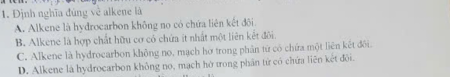 Định nghĩa đúng về alkene là
A. Alkene là hydrocarbon không no có chứa liên kết đôi.
B. Alkene là hợp chất hữu cơ có chứa ít nhất một liên kết đôi.
C. Alkene là hydrocarbon không no, mạch hơ trong phân từ có chứa một liên kết đôi.
D. Alkene là hydrocarbon không no, mạch hờ trong phân tử có chứa liên kết đôi.