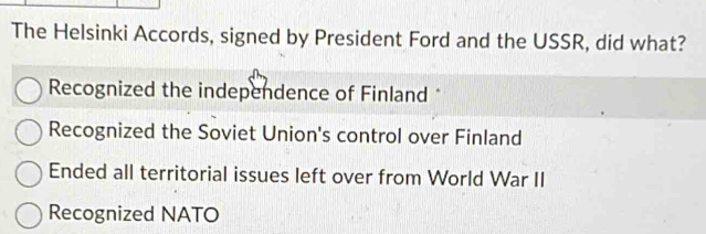 The Helsinki Accords, signed by President Ford and the USSR, did what?
Recognized the independence of Finland *
Recognized the Soviet Union's control over Finland
Ended all territorial issues left over from World War II
Recognized NATO