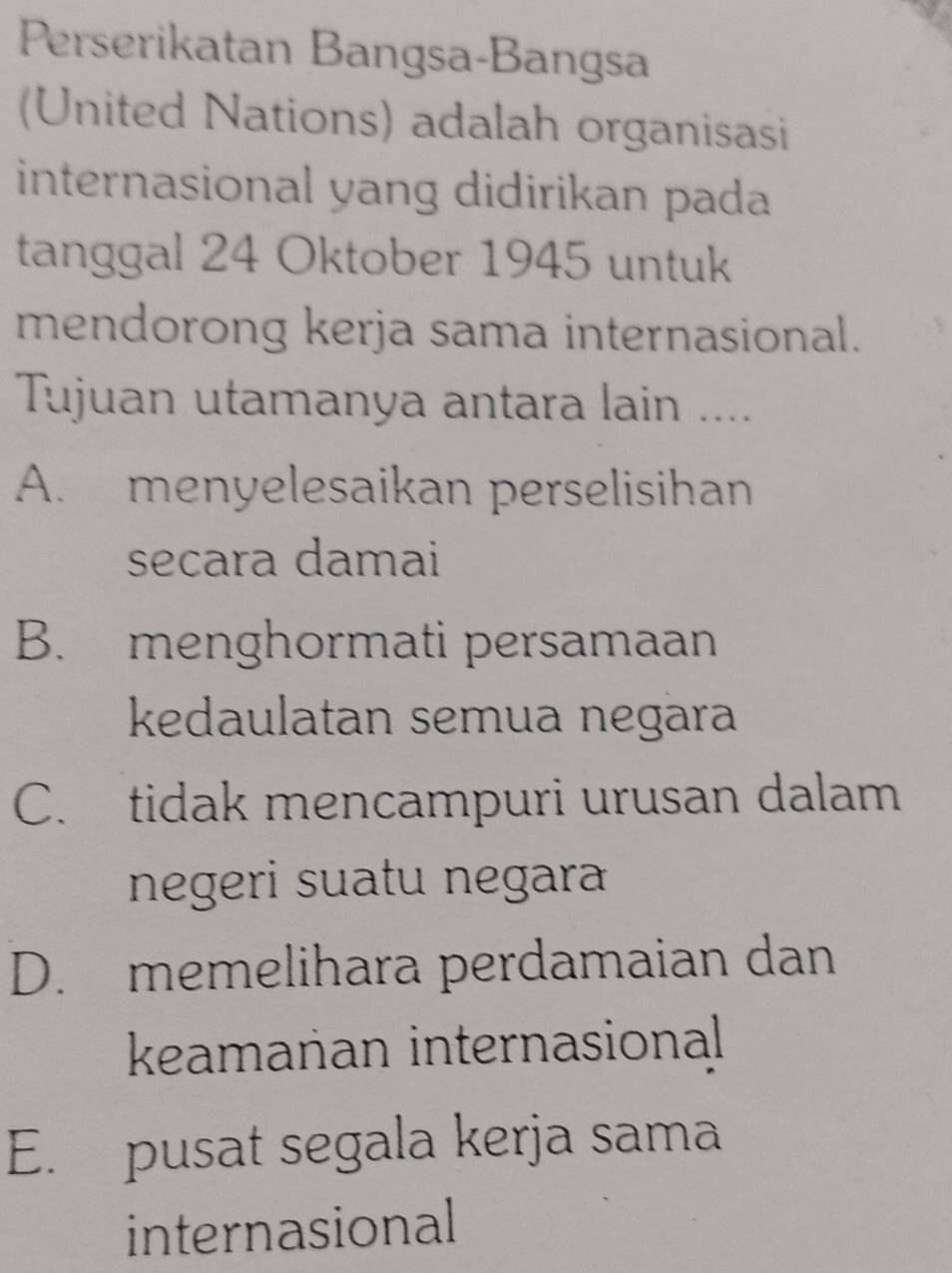 Perserikatan Bangsa-Bangsa
(United Nations) adalah organisasi
internasional yang didirikan pada
tanggal 24 Oktober 1945 untuk
mendorong kerja sama internasional.
Tujuan utamanya antara lain ....
A. menyelesaikan perselisihan
secara damai
B. menghormati persamaan
kedaulatan semua negara
C. tidak mencampuri urusan dalam
negeri suatu negara
D. memelihara perdamaian dan
keamanan internasional
E. pusat segala kerja sama
internasional