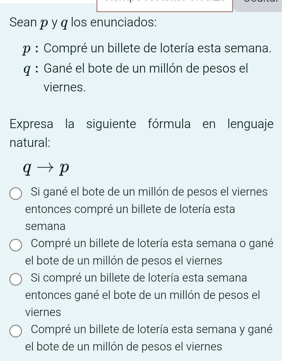 Sean p y q los enunciados:
p : Compré un billete de lotería esta semana.
q : Gané el bote de un millón de pesos el
viernes.
Expresa la siguiente fórmula en lenguaje
natural:
qto p
Si gané el bote de un millón de pesos el viernes
entonces compré un billete de lotería esta
semana
Compré un billete de lotería esta semana o gané
el bote de un millón de pesos el viernes
Si compré un billete de lotería esta semana
entonces gané el bote de un millón de pesos el
viernes
Compré un billete de lotería esta semana y gané
el bote de un millón de pesos el viernes