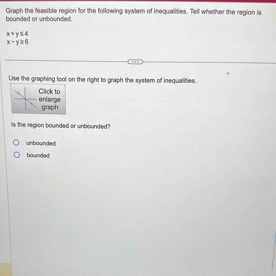 Graph the feasible region for the following system of inequalities. Tell whether the region is
bounded or unbounded.
x+y≤ 4
x-y≥ 6
Use the graphing tool on the right to graph the system of inequalities.
Click to
nlarge
graph
Is the region bounded or unbounded?
unbounded
bounded