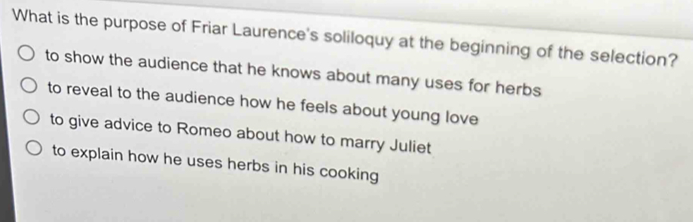 What is the purpose of Friar Laurence's soliloquy at the beginning of the selection?
to show the audience that he knows about many uses for herbs
to reveal to the audience how he feels about young love
to give advice to Romeo about how to marry Juliet
to explain how he uses herbs in his cooking