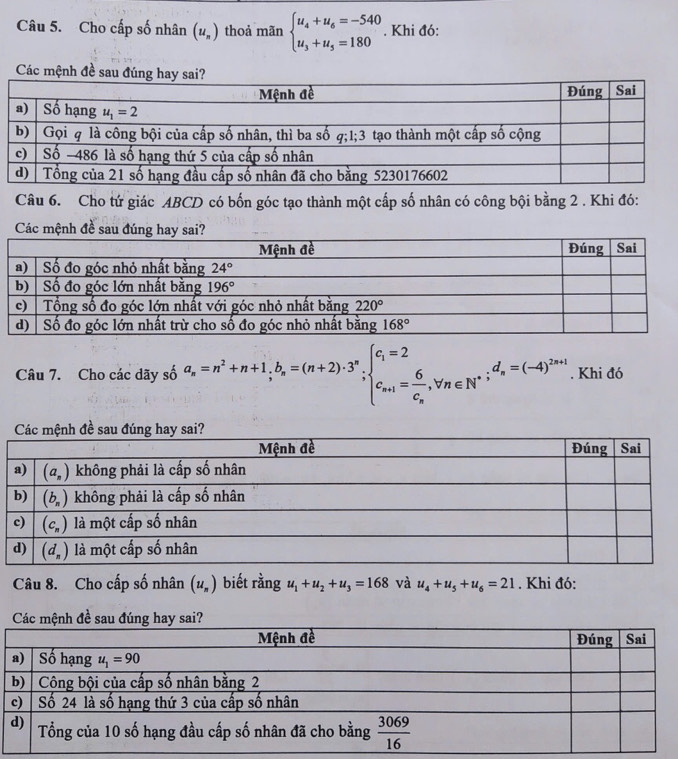 Cho cấp số nhân (u_n) thoả mãn beginarrayl u_4+u_6=-540 u_3+u_5=180endarray.. Khi đó:
Các mệnh đề sau đúng hay sai?
Câu 6. Cho tứ giác ABCD có bốn góc tạo thành một cấp số nhân có công bội bằng 2 . Khi đó:
Các 
Câu 7. Cho các dãy số a_n=n^2+n+1,b_n=(n+2)· 3^n;beginarrayl c_1=2 c_n+1=frac 6c_n,forall n∈ N^*;d_n=(-4)^2n+1endarray.. Khi đó
Câu 8. Cho cấp số nhân (u_n) biết rằng u_1+u_2+u_3=168 và u_4+u_5+u_6=21. Khi đó: