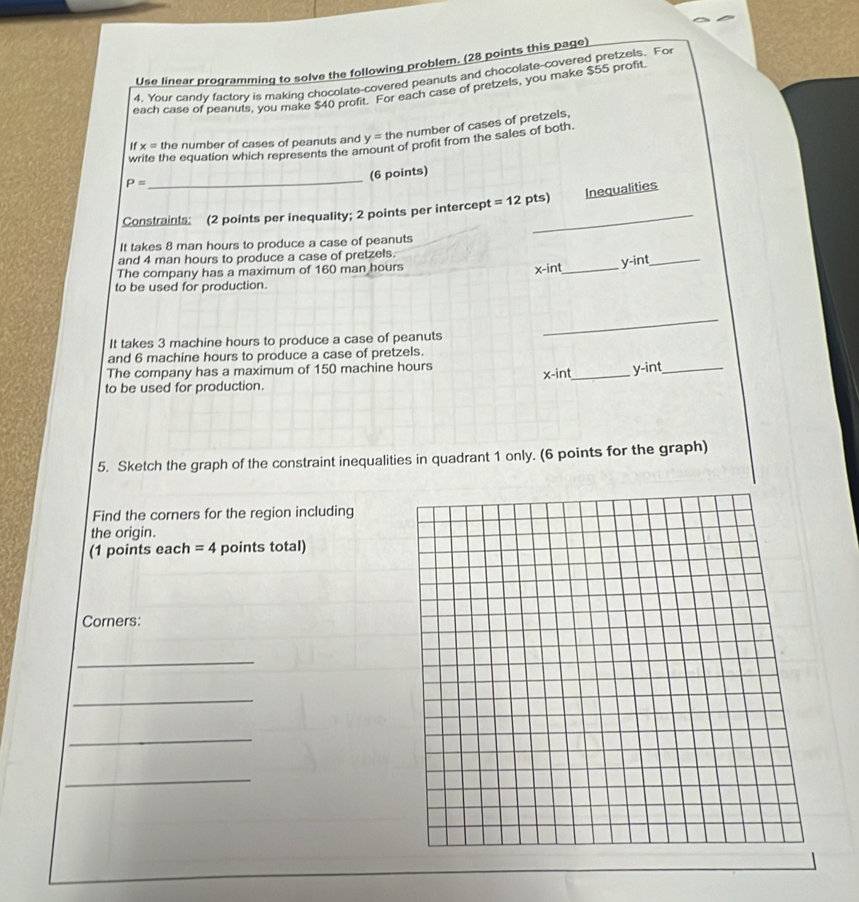 Use linear programming to solve the following problem. (28 points this page) 
4. Your candy factory is making chocolate-covered peanuts and chocolate-covered pretzels. For 
each case of peanuts, you make $40 profit. For each case of pretzels, you make $55 profit 
If x= the number of cases of peanuts and y= the number of cases of pretzels, 
write the equation which represents the amount of profit from the sales of both.
P=
_ 
(6 points) 
Inequalities 
Constraints: (2 points per inequality; 2 points per intercept =12 pts) 
It takes 8 man hours to produce a case of peanuts 
and 4 man hours to produce a case of pretzels. 
The company has a maximum of 160 man hours
x -int_
y -int_ 
to be used for production. 
It takes 3 machine hours to produce a case of peanuts 
_ 
and 6 machine hours to produce a case of pretzels. 
The company has a maximum of 150 machine hours
x -int_ y -int_ 
to be used for production. 
5. Sketch the graph of the constraint inequalities in quadrant 1 only. (6 points for the graph) 
Find the corners for the region including 
the origin. 
(1 points each =4 points total) 
Corners: 
_ 
_ 
_ 
_