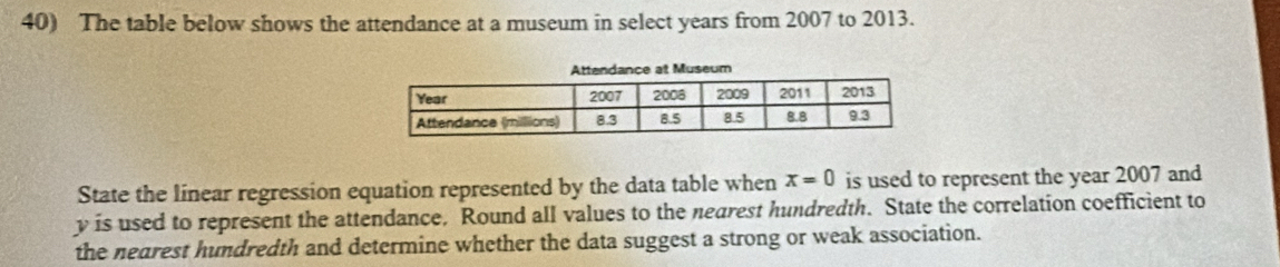 The table below shows the attendance at a museum in select years from 2007 to 2013. 
State the linear regression equation represented by the data table when x=0 is used to represent the year 2007 and
y is used to represent the attendance, Round all values to the nearest hundredth. State the correlation coefficient to 
the nearest hundredth and determine whether the data suggest a strong or weak association.