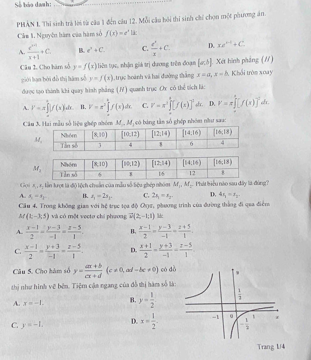 Số báo danh:
PHẢN I. Thí sinh trả lời từ câu 1 đến câu 12. Mỗi câu hỏi thí sinh chỉ chọn một phương án.
Câu 1. Nguyên hàm của hàm số f(x)=e^x là:
A.  (e^(x+1))/x+1 +C. B. e^x+C. C.  e^x/x +C. D. x.e^(x-1)+C.
Câu 2. Cho hàm số y=f(x) liên tục, nhận giá trị dương trên đoạn [a;b] , Xét hình phẳng (H)
giới hạn bởi đồ thị hàm số y=f(x) , trục hoành và hai đường thắng x=a,x=b.. Khối tròn xoay
được tạo thành khi quay hình phẳng (H) quanh trục Ox có thể tích là:
A. V=π ∈tlimits^b|f(x)|dx. B. V=π^2∈tlimits _a^(bf(x)dx. C. V=π ^2)∈t^b[f(x)]^2dx. D. V=π ∈tlimits _a^(b[f(x)]^-2)dx.
Câu 3. Hai mẫu số liệu ghép nhóm M_1,M_2 có bảng tần số ghép nhóm như sau:
Gọi S_1,S_2 lần lượt là độ lệch chuẩn của mẫu số liệu ghép nhóm M_1,M_2 Phát biểu nào sau đây là đúng?
A. s_1=s_2. B. s_1=2s_2. C. 2s_1=s_2. D. 4s_1=s_2.
Câu 4. Trong không gian với hệ trục tọa độ Oxyz *, phương trình của đường thẳng đi qua điểm
M (1;-3;5) và có một vectơ chí phương vector u(2;-1;1) là:
A.  (x-1)/2 = (y-3)/-1 = (z-5)/1 . B.  (x-1)/2 = (y-3)/-1 = (z+5)/1 .
C.  (x-1)/2 = (y+3)/-1 = (z-5)/1 . D.  (x+1)/2 = (y+3)/-1 = (z-5)/1 .
Câu 5. Cho hàm số y= (ax+b)/cx+d (c!= 0, , ad -bc!= 0) có dồ
thị như hình vẽ bên. Tiệm cận ngang của đồ thị hàm số là:
A. x=-1.
B. y= 1/2 .
C. y=-1.
D. x= 1/2 .
Trang 1/4