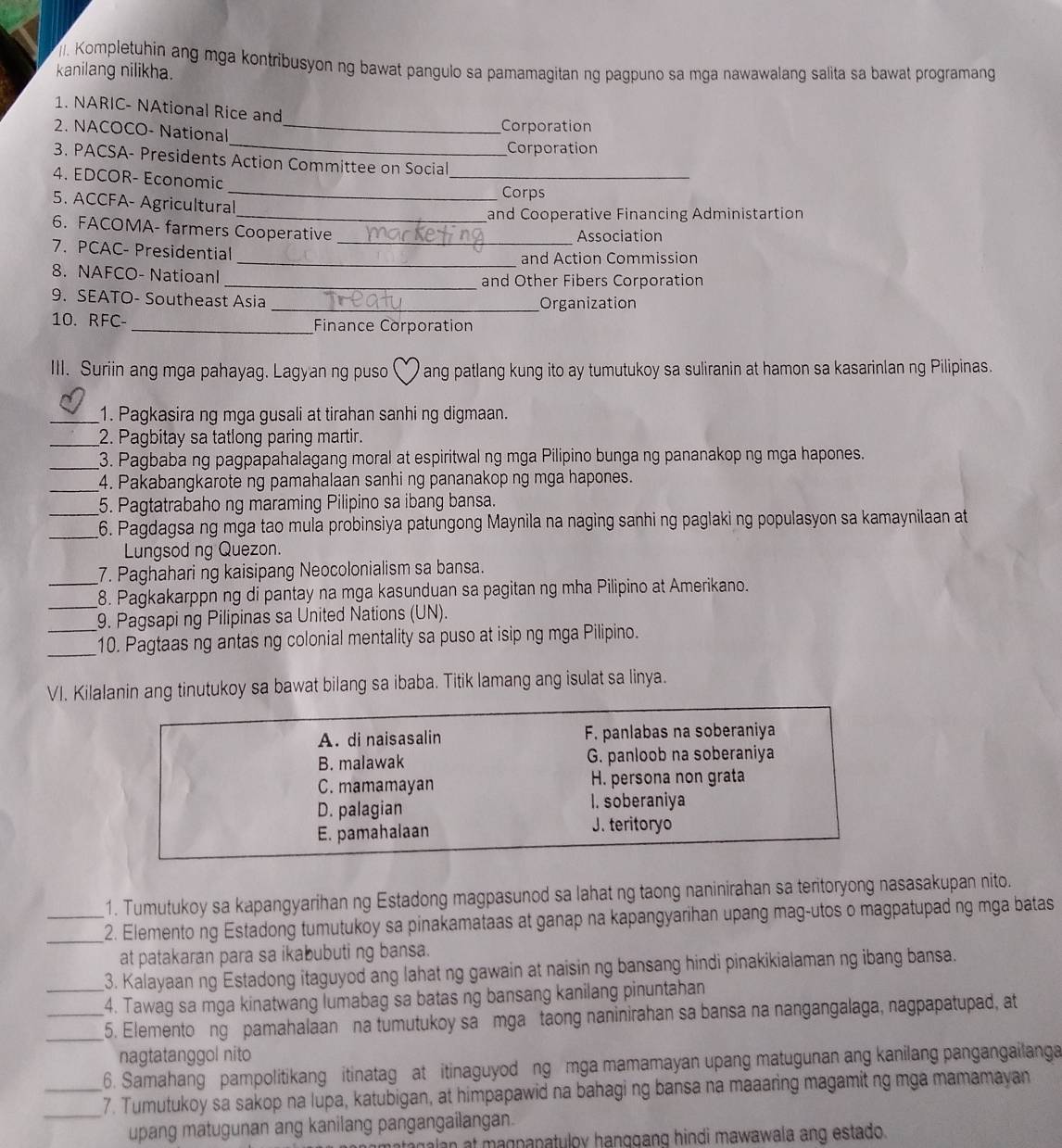 Kompletuhin ang mga kontribusyon ng bawat pangulo sa pamamagitan ng pagpuno sa mga nawawalang salita sa bawat programang
kanilang nilikha.
1. NARIC- NAtional Rice and
2. NACOCO- National_
Corporation
_Corporation
_
3. PACSA- Presidents Action Committee on Social
4. EDCOR- Economic
_Corps
5. ACCFA- Agricultural
_and Cooperative Financing Administartion
6. FACOMA- farmers Cooperative Association
7. PCAC- Presidential_
_and Action Commission
8. NAFCO- Natioanl _and Other Fibers Corporation
9. SEATO- Southeast Asia
_Organization
10. RFC- _Finance Corporation
III. Suriin ang mga pahayag. Lagyan ng puso  ang patlang kung ito ay tumutukoy sa suliranin at hamon sa kasarinlan ng Pilipinas.
  
_1. Pagkasira ng mga gusali at tirahan sanhi ng digmaan.
_2. Pagbitay sa tatlong paring martir.
_3. Pagbaba ng pagpapahalagang moral at espiritwal ng mga Pilipino bunga ng pananakop ng mga hapones.
_4. Pakabangkarote ng pamahalaan sanhi ng pananakop ng mga hapones.
_5. Pagtatrabaho ng maraming Pilipino sa ibang bansa.
_6. Pagdagsa ng mga tao mula probinsiya patungong Maynila na naging sanhi ng paglaki ng populasyon sa kamaynilaan at 
Lungsod ng Quezon.
7. Paghahari ng kaisipang Neocolonialism sa bansa.
_8. Pagkakarppn ng di pantay na mga kasunduan sa pagitan ng mha Pilipino at Amerikano.
_9. Pagsapi ng Pilipinas sa United Nations (UN).
_
10. Pagtaas ng antas ng colonial mentality sa puso at isip ng mga Pilipino.
VI. Kilalanin ang tinutukoy sa bawat bilang sa ibaba. Titik lamang ang isulat sa linya.
A. di naisasalin F. panlabas na soberaniya
B. malawak G. panloob na soberaniya
C. mamamayan H. persona non grata
D. palagian I. soberaniya
E. pamahalaan J. teritoryo
1. Tumutukoy sa kapangyarihan ng Estadong magpasunod sa lahat ng taong naninirahan sa teritoryong nasasakupan nito.
_2. Elemento ng Estadong tumutukoy sa pinakamataas at ganap na kapangyarihan upang mag-utos o magpatupad ng mga batas
at patakaran para sa ikabubuti ng bansa.
_3. Kalayaan ng Estadong itaguyod ang lahat ng gawain at naisin ng bansang hindi pinakikialaman ng ibang bansa.
4. Tawag sa mga kinatwang lumabag sa batas ng bansang kanilang pinuntahan
_5. Elemento ng pamahalaan na tumutukoy sa mga taong naninirahan sa bansa na nangangalaga, nagpapatupad, at
nagtatanggol nito
_6. Samahang pampolitikang itinatag at itinaguyod ng mga mamamayan upang matugunan ang kanilang pangangailanga
_7. Tumutukoy sa sakop na lupa, katubigan, at himpapawid na bahagi ng bansa na maaaring magamit ng mga mamamayan
upang matugunan ang kanilang pangangailangan.
atagalan at magpapatuloy hanggang hindi mawawala ang estado.