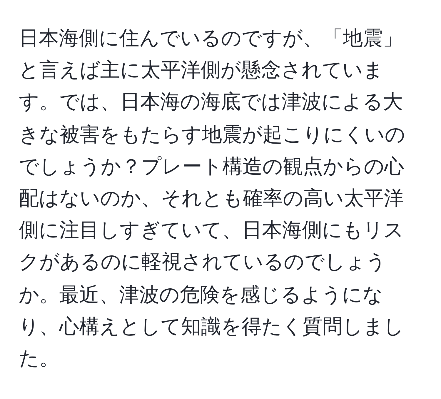 日本海側に住んでいるのですが、「地震」と言えば主に太平洋側が懸念されています。では、日本海の海底では津波による大きな被害をもたらす地震が起こりにくいのでしょうか？プレート構造の観点からの心配はないのか、それとも確率の高い太平洋側に注目しすぎていて、日本海側にもリスクがあるのに軽視されているのでしょうか。最近、津波の危険を感じるようになり、心構えとして知識を得たく質問しました。