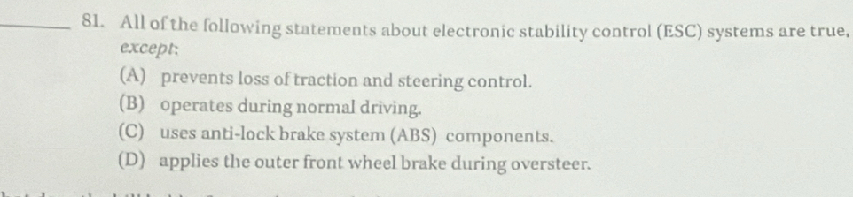 All of the following statements about electronic stability control (ESC) systems are true.
except:
(A) prevents loss of traction and steering control.
(B) operates during normal driving.
(C) uses anti-lock brake system (ABS) components.
(D) applies the outer front wheel brake during oversteer.