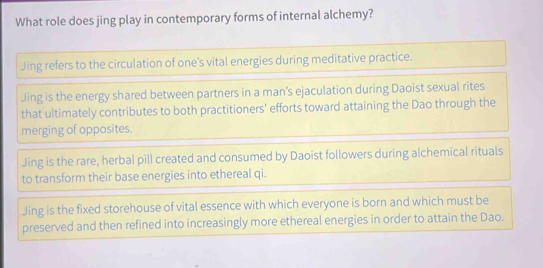 What role does jing play in contemporary forms of internal alchemy?
Jing refers to the circulation of one’s vital energies during meditative practice.
Jing is the energy shared between partners in a man’s ejaculation during Daoist sexual rites
that ultimately contributes to both practitioners’ efforts toward attaining the Dao through the
merging of opposites.
Jing is the rare, herbal pill created and consumed by Daoist followers during alchemical rituals
to transform their base energies into ethereal qi.
Jing is the fixed storehouse of vital essence with which everyone is born and which must be
preserved and then refined into increasingly more ethereal energies in order to attain the Dao.