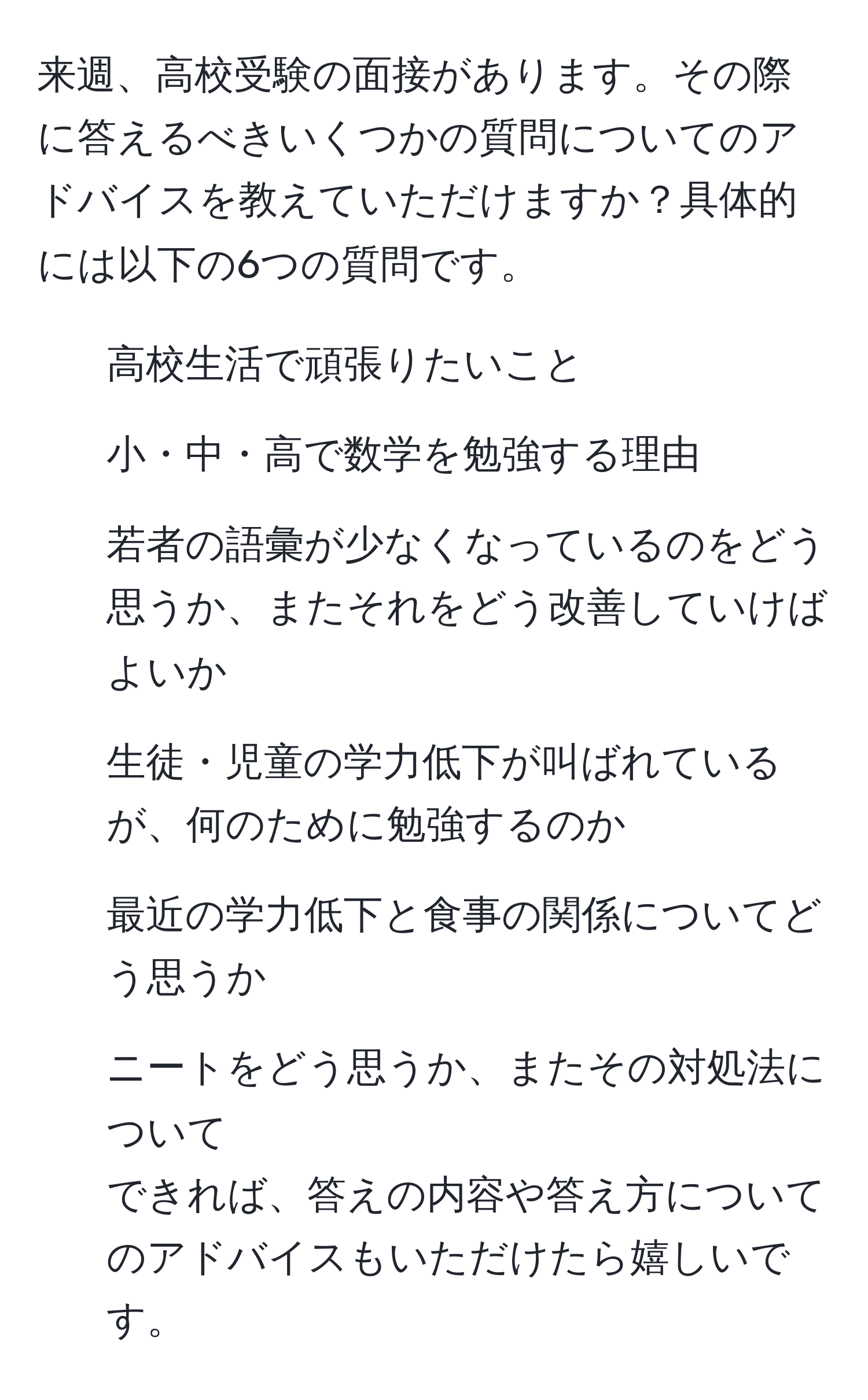 来週、高校受験の面接があります。その際に答えるべきいくつかの質問についてのアドバイスを教えていただけますか？具体的には以下の6つの質問です。  
1. 高校生活で頑張りたいこと  
2. 小・中・高で数学を勉強する理由  
3. 若者の語彙が少なくなっているのをどう思うか、またそれをどう改善していけばよいか  
4. 生徒・児童の学力低下が叫ばれているが、何のために勉強するのか  
5. 最近の学力低下と食事の関係についてどう思うか  
6. ニートをどう思うか、またその対処法について  
できれば、答えの内容や答え方についてのアドバイスもいただけたら嬉しいです。