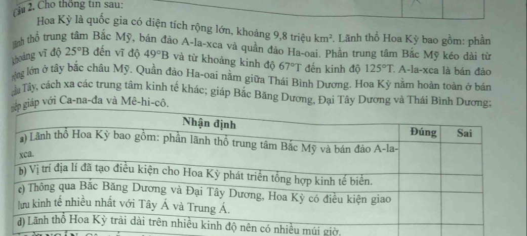 ầu 2. Cho thống tin sau:
Hoa Kỳ là quốc gìa có diện tích rộng lớn, khoảng 9,8 triệu km^2. Lãnh thổ Hoa Kỳ bao gồm: phần
tinh thổ trung tâm Bắc Mỹ, bán đảo A-la-xca và quần đảo Ha-oai. Phần trung tâm Bắc Mỹ kéo dài từ
khoảng vĩ độ 25°B đến vĩ độ 49°B và từ khoảng kinh độ 67°T đến kinh độ 125°T. A-la-xca là bán đảo
tổng lớn ở tây bắc châu Mỹ. Quần đảo Ha-oai nằm giữa Thái Bình Dương. Hoa Kỳ nằm hoàn toàn ở bán
Tâu Tây, cách xa các trung tâm kinh tế khác; giáp Bắc Băng Dương, Đại Tây Dương và Thái Bình Dương;
iáp với Ca-na-đa và Mê-hi-cô.
nhiều múi giờ,