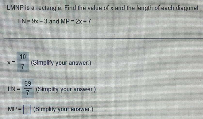 LMNP is a rectangle. Find the value of x and the length of each diagonal.
LN=9x-3 and MP=2x+7
x= 10/7  (Simplify your answer.)
LN= 69/7  (Simplify your answer.)
MP=□ (Simplify your answer.)