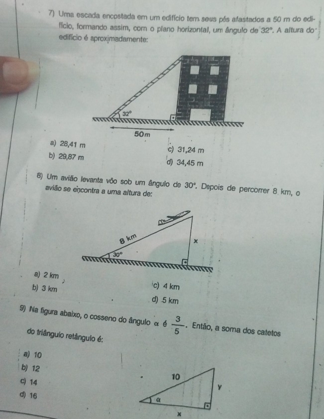 Uma escada encostada em um edifício tem seus pás afastados a 50 m do edi-
fício, formando assim, com o plano horizontal, um ângulo de 32°. A altura do
edifício é aproximadamente:
32°
50 m
a) 28,41 m c) 31,24 m
b) 29,87 m d) 34,45 m
8) Um avião levanta vôo sob um ângulo de 30° Dépois de percorrer 8 km, o
avião se encontra a uma altura de:
a) 2 km c) 4 km
b) 3 km d) 5 km
9) Na figura abaixo, o cosseno do ângulo α 6 3/5 . Então, a soma dos catetos
do triângulo retângulo é:
a) 10
b) 12
c) 14
d) 16