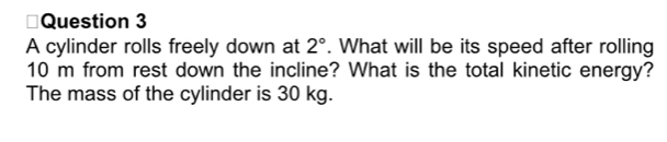 A cylinder rolls freely down at 2°. What will be its speed after rolling
10 m from rest down the incline? What is the total kinetic energy? 
The mass of the cylinder is 30 kg.