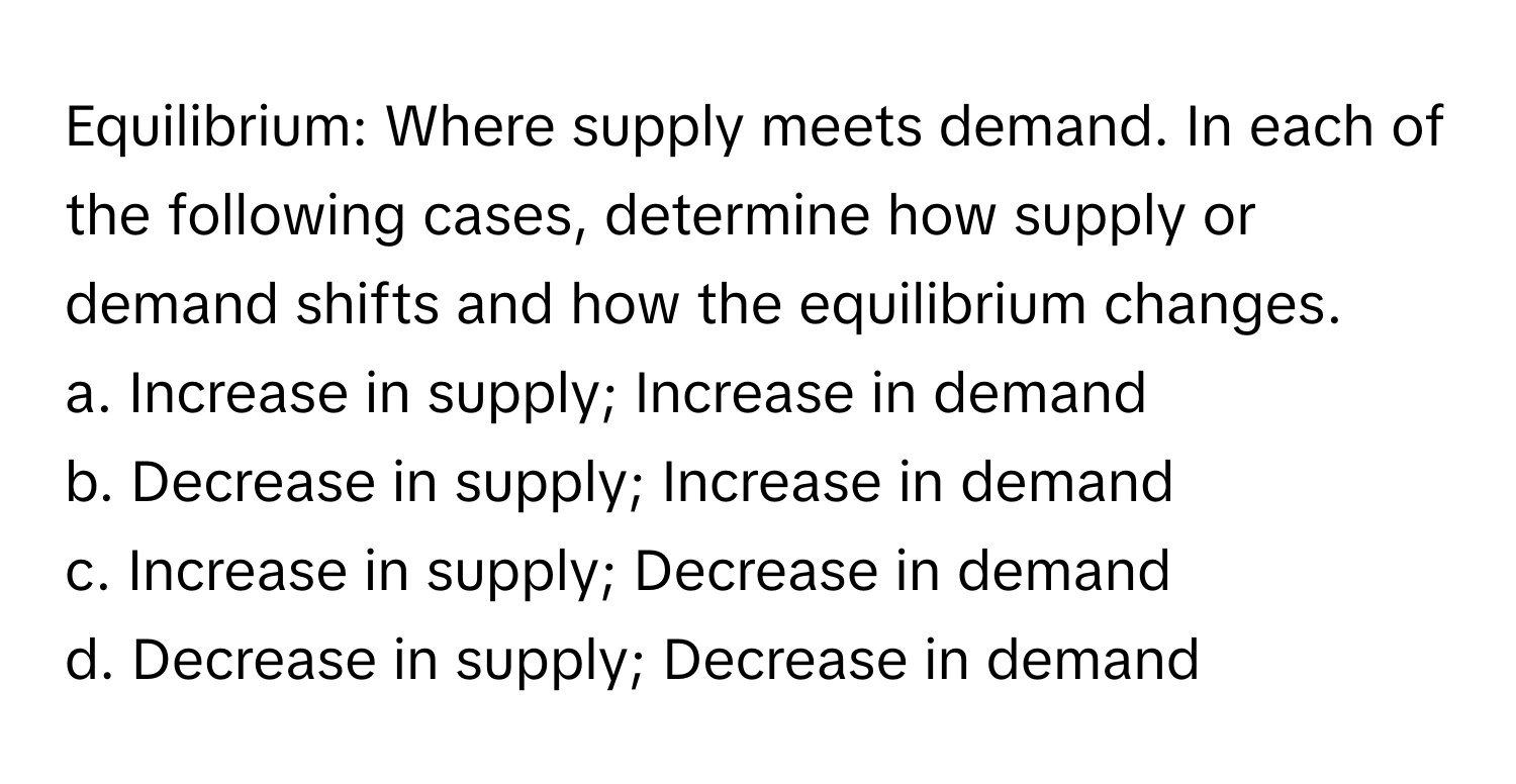 Equilibrium: Where supply meets demand. In each of the following cases, determine how supply or demand shifts and how the equilibrium changes.

a. Increase in supply; Increase in demand
b. Decrease in supply; Increase in demand
c. Increase in supply; Decrease in demand
d. Decrease in supply; Decrease in demand