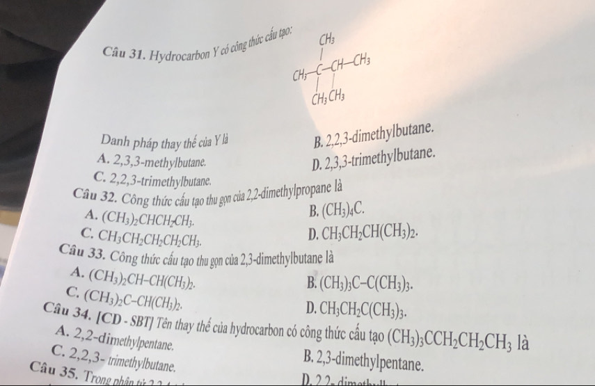 beginarrayr Gh CH-CH-CH_2H-CH_2
Cầu 31. Hydrocarbon Y có công thức cấu tạo.
Danh pháp thay thế của Y là
B. 2, 2, 3 -dimethylbutane.
A. 2, 3, 3 -methylbutane.
D. 2, 3, 3 -trimethylbutane.
C. 2, 2, 3 -trimethylbutane.
Câu 32. Công thức cấu tạo thu gọn của 2,2-dimethylpropane là
A. (CH_3)_2CHCH_2CH_3.
B. (CH_3)_4C.
C. CH_3CH_2CH_2CH_2CH_3.
D. CH_3CH_2CH(CH_3)_2. 
Cầu 33. Công thức cấu tạo thu gọn của 2,3-dimethylbutane là
A. (CH_3)_2CH-CH(CH_3)_2.
B. (CH_3)_3C-C(CH_3)_3.
C. (CH_3)_2C-CH(CH_3)_2.
D. CH_3CH_2C(CH_3)_3. 
Câu 34. [ CD-SBT] * Tên thay thể của hydrocarbon có công thức cầu tao(CH_3)_3CCH_2CH_2CH_3 là
A. 2, 2 -dimethylpentane.
C. 2, 2, 3 - trimethylbutane.
B. 2, 3 -dimethylpentane.
Câu 35. Trong nhận tử 1