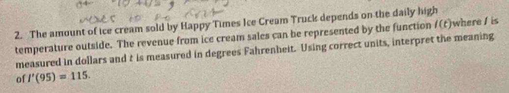 The amount of ice cream sold by Happy Times Ice Cream Truck depends on the daily high 
temperature outside. The revenue from ice cream sales can be represented by the function l(t) where / is 
measured in dollars and t is measured in degrees Fahrenheit. Using correct units, interpret the meaning 
of I'(95)=115.