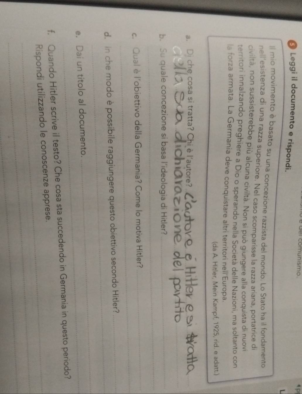 del comunismo. 1 p 
Leggi il documento e rispondi. 
L 
Il mio movimento è basato su una concezione razzista del mondo. Lo Stato ha il fondamento 
nell’esistenza di una razza superiore. Nel caso scomparisse la razza ariana, portatrice di 
civiltà, non sussisterebbe più alcuna civiltà. Non si può giungere alla conquista di nuovi 
territori innalzando preghiere a Dio o sperando nella Società delle Nazioni, ma soltanto con 
la forza armata. La Germania deve conquistare altri territori nell'Europa. 
(da A. Hitler, Mein Kampf, 1925, rid. e adatt.) 
a. Di che cosa si tratta? Chiè l'autore?_ 
_ 
_ 
b. Su quale concezione si basa l’ideologia di Hitler?_ 
_ 
_ 
c. Qual è l’obiettivo della Germania? Come lo motiva Hitler? 
_ 
_ 
d. In che modo è possibile raggiungere questo obiettivo secondo Hitler?_ 
e. Dai un titolo al documento. 
_ 
f. Quando Hitler scrive il testo? Che cosa sta succedendo in Germania in questo periodo? 
_ 
_Rispondi utilizzando le conoscenze apprese. 
_