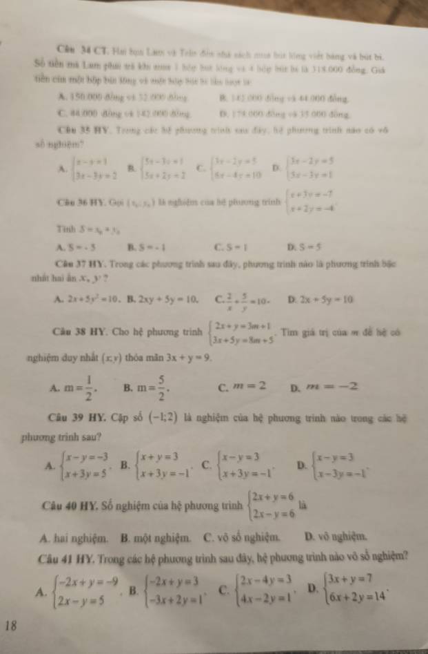 Cêu 34 CT. Hm tọu Lau và Tehn đễn nhà sách mua bút lồng việt bằng và bút bì.
Số tiền mà Lam phá trà khu nt 1 hóp bọt lóng và 4 hóp bút là là 318.000 đồng. Giá
tiền cim một bập bản lông và muột hập bác lí làu loạt lc
A. 150:000 dòng v1 52 000 dòng B. 5-45 000 dìng và 44 000 dàng.
C. 44500D d5rg ck 42 (94) (05mg D. 179 000 đòng và 33 000 đòng
CDu 35 HV. Trong các hệ ghương trình sau đây, hệ phương trình nào có vô
số nghuệm?
A. beginarrayl x-y=1 3x-3y=2endarray. B. beginarrayl 5x-3y+1 5x+2y+2endarray. C. beginarrayl 3x-2y=5 5x-4y=10endarray. D. beginarrayl 3x-2y=5 3x-3y=1endarray.
C&n 36 HY. Goi (x_0,y_0) l nghdn của hé phưong trinh beginarrayl x+3y=-7 x+2y=-4endarray.
Tinh S=x_0+y_0
A. S=-5 B. S=-1 C. S-1 D. S-5
Cân 37 HY. Trong các phương trình sau đây, phương trình nào là phương trình bặc
nhất hai ān ,x.3 ,
A. 2x+5y^2=10. B. 2xy+5y=10. C.  2/x + 5/y =10- D. 2x+5y=10
Cầu 38 HY. Cho hệ phương trình beginarrayl 2x+y=3m+1 3x+5y=8m+5endarray.. Tim giá trị của ơ đề hệ có
nghiệm duy nhất (x,y) thóa mǎn 3x+y=9.
A. m= 1/2 . B. m= 5/2 . C. m=2 D. m=-2
Câu 39 HY. Cập số (-1;2) là nghiệm của hệ phương trình nào trong các hệ
phuơng trinh sau?
A. beginarrayl x-y=-3 x+3y=5endarray. B. beginarrayl x+y=3 x+3y=-1endarray. C. beginarrayl x-y=3 x+3y=-1endarray. . D. beginarrayl x-y=3 x-3y=-1endarray. .
Câu 40 HY. Số nghiệm của hệ phương trình beginarrayl 2x+y=6 2x-y=6endarray. là
A. hai nghiệm. B. một nghiệm. C. võ số nghiệm. D. vô nghiệm.
Câu 41 HY. Trong các hệ phương trình sau đây, hệ phương trình nào vô sổ nghiệm?
A. beginarrayl -2x+y=-9 2x-y=5endarray. B. beginarrayl -2x+y=3 -3x+2y=1endarray. . C. beginarrayl 2x-4y=3 4x-2y=1endarray. . D. beginarrayl 3x+y=7 6x+2y=14endarray. .
18