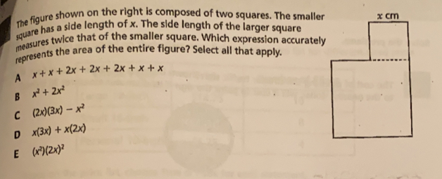 The figure shown on the right is composed of two squares. The smaller
square has a side length of x. The side length of the larger square
measures twice that of the smaller square. Which expression accurately
represents the area of the entire figure? Select all that apply.
x+x+2x+2x+2x+x+x
A
B x^2+2x^2
C (2x)(3x)-x^2
D x(3x)+x(2x)
E (x^2)(2x)^2