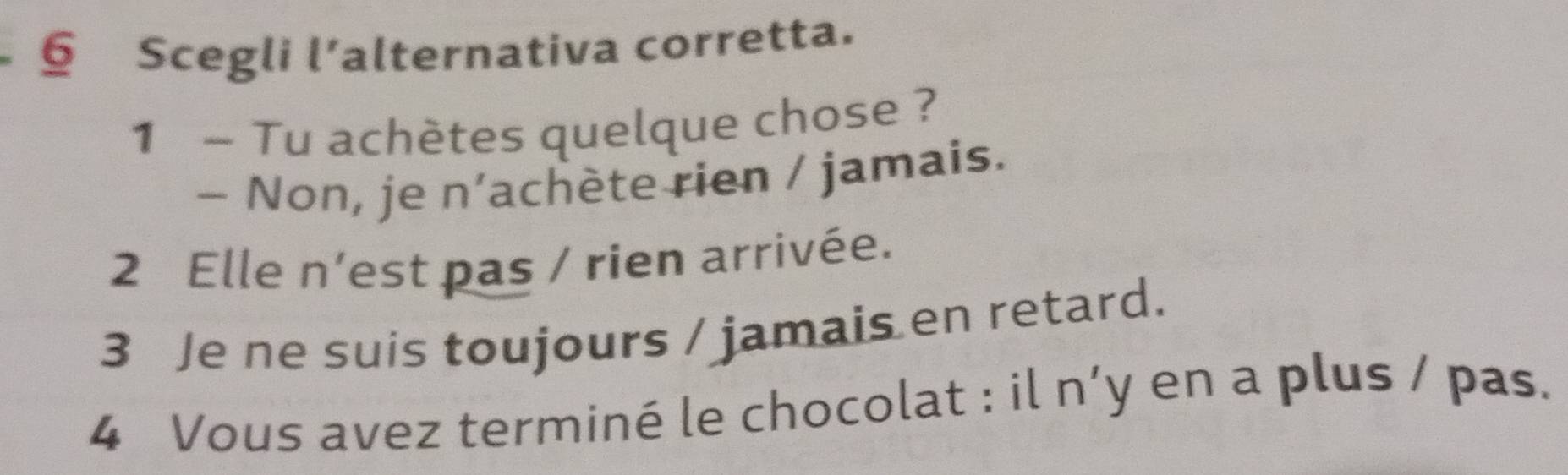 § Scegli l’alternativa corretta.
1 ~ Tu achètes quelque chose ?
- Non, je n’achète rien / jamais.
2 Elle n’est pas / rien arrivée.
3 Je ne suis toujours / jamais en retard.
4 Vous avez terminé le chocolat : il n’y en a plus / pas.